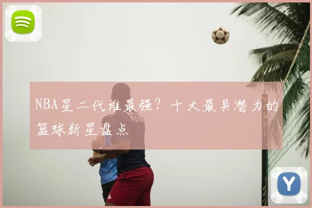 NBA星二代谁最强？十大最具潜力的篮球新星盘点