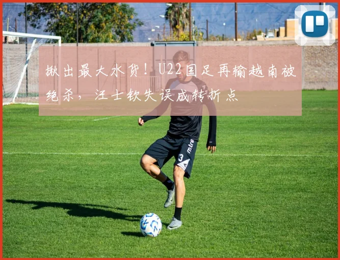 揪出最大水货！U22国足再输越南被绝杀，汪士钦失误成转折点