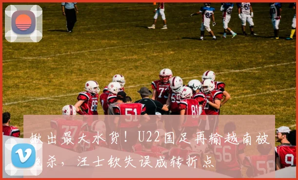 揪出最大水货！U22国足再输越南被绝杀，汪士钦失误成转折点