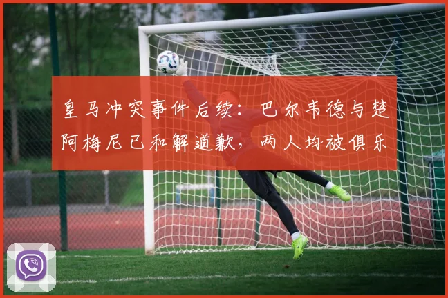皇马冲突事件后续：巴尔韦德与楚阿梅尼已和解道歉，两人均被俱乐部罚款50万欧元