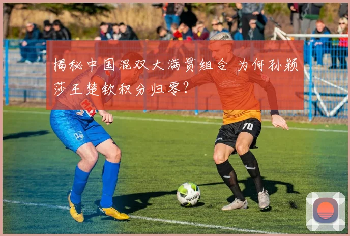 揭秘中国混双大满贯组合 为何孙颖莎王楚钦积分归零？
