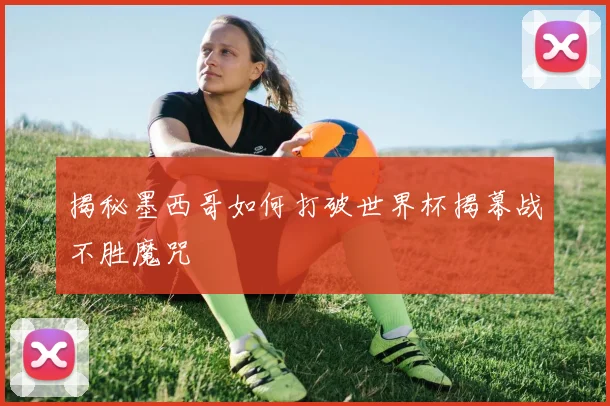 揭秘墨西哥如何打破世界杯揭幕战不胜魔咒