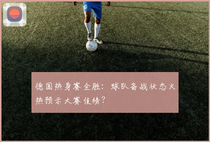 德国热身赛全胜：球队备战状态火热预示大赛佳绩？