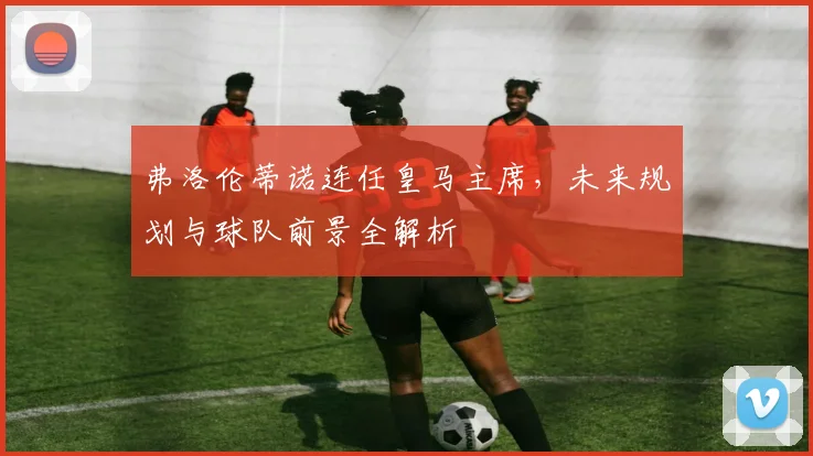 弗洛伦蒂诺连任皇马主席,未来规划与球队前景全解析