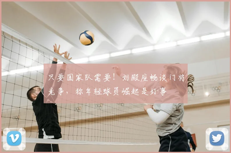 只要国家队需要！刘殿座畅谈门将竞争，称年轻球员崛起是好事