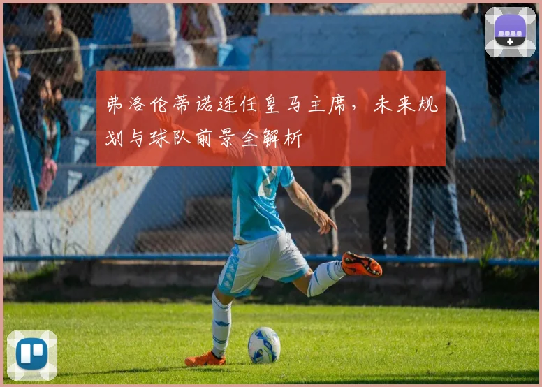 弗洛伦蒂诺连任皇马主席,未来规划与球队前景全解析