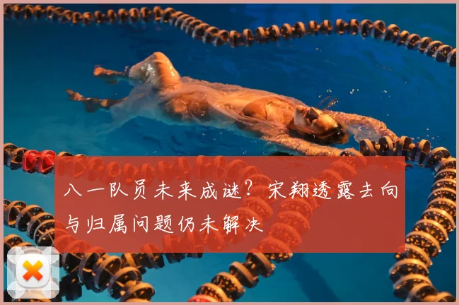 八一队员未来成谜？宋翔透露去向与归属问题仍未解决