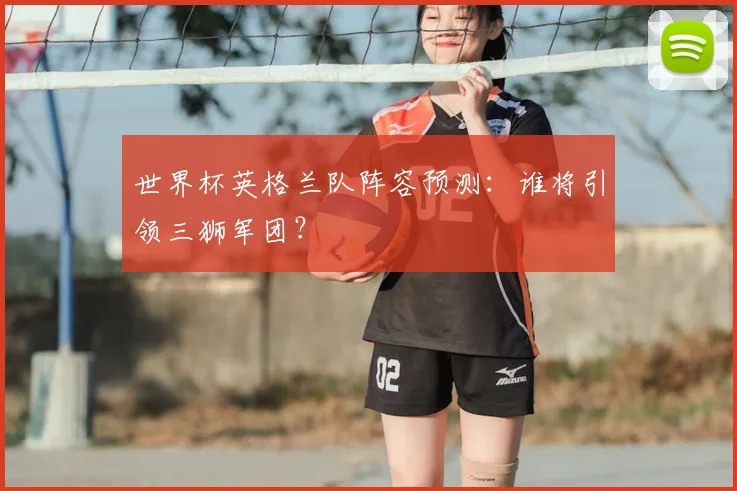 世界杯英格兰队阵容预测：谁将引领三狮军团？