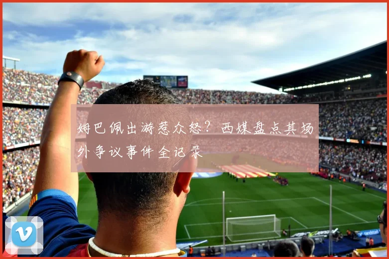 姆巴佩出游惹众怒？西媒盘点其场外争议事件全记录