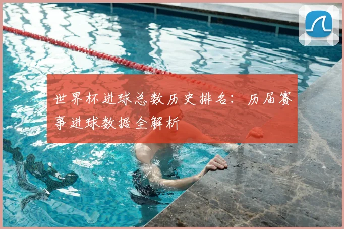 世界杯进球总数历史排名:历届赛事进球数据全解析