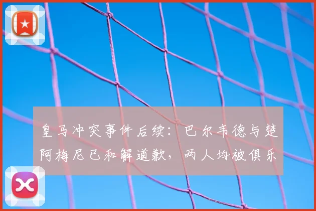 皇马冲突事件后续：巴尔韦德与楚阿梅尼已和解道歉，两人均被俱乐部罚款50万欧元