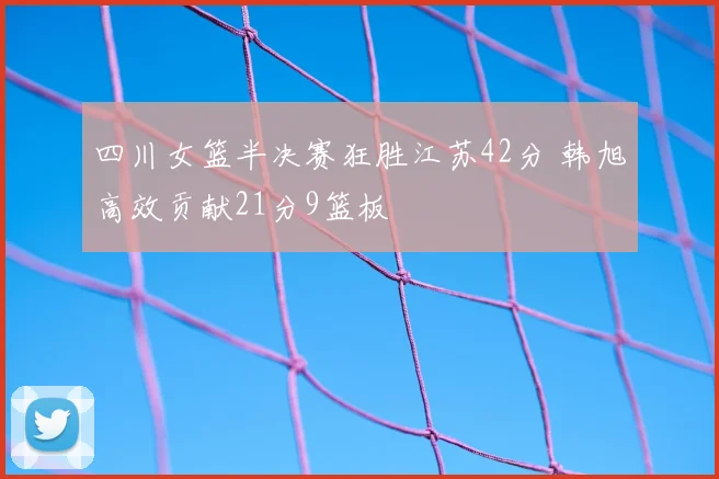 四川女篮半决赛狂胜江苏42分 韩旭高效贡献21分9篮板