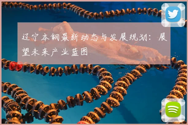 辽宁本钢最新动态与发展规划：展望未来产业蓝图