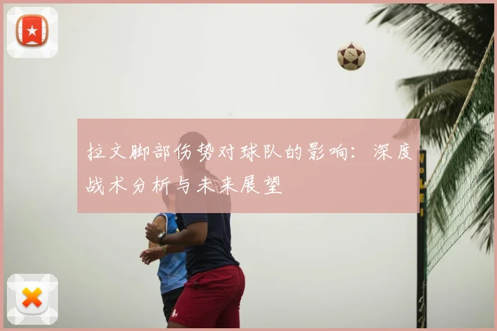 拉文脚部伤势对球队的影响：深度战术分析与未来展望