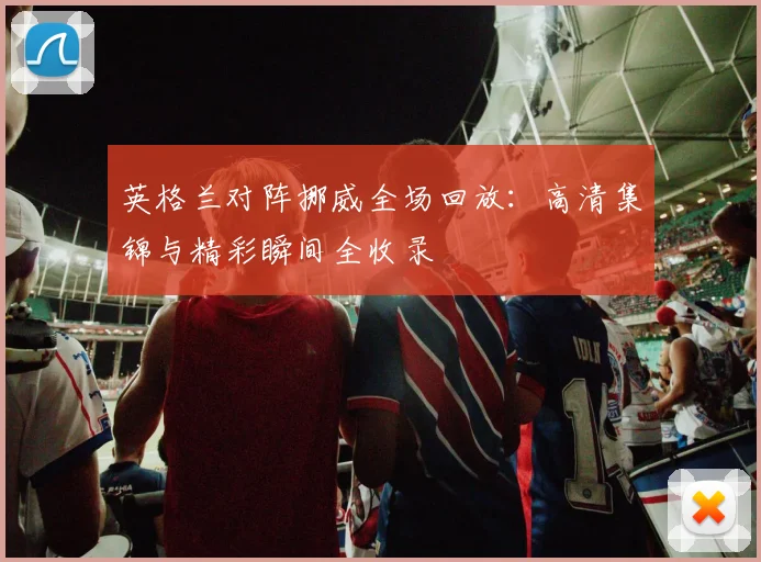 英格兰对阵挪威全场回放:高清集锦与精彩瞬间全收录