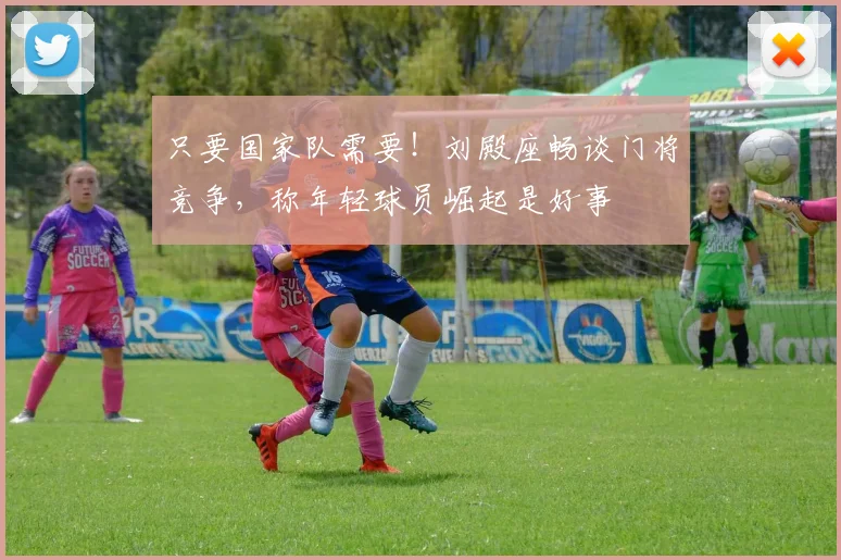 只要国家队需要!刘殿座畅谈门将竞争,称年轻球员崛起是好事