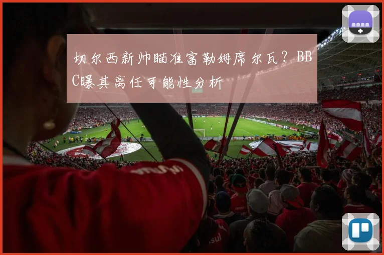切尔西新帅瞄准富勒姆席尔瓦？BBC曝其离任可能性分析